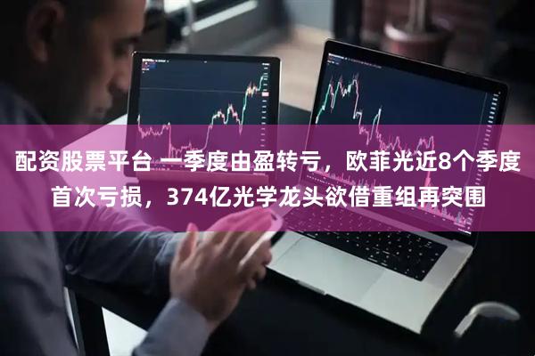 配资股票平台 一季度由盈转亏，欧菲光近8个季度首次亏损，374亿光学龙头欲借重组再突围