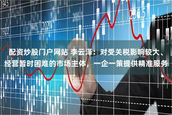配资炒股门户网站 李云泽：对受关税影响较大、经营暂时困难的市场主体，一企一策提供精准服务