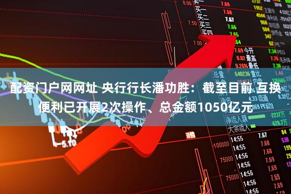 配资门户网网址 央行行长潘功胜：截至目前 互换便利已开展2次操作、总金额1050亿元