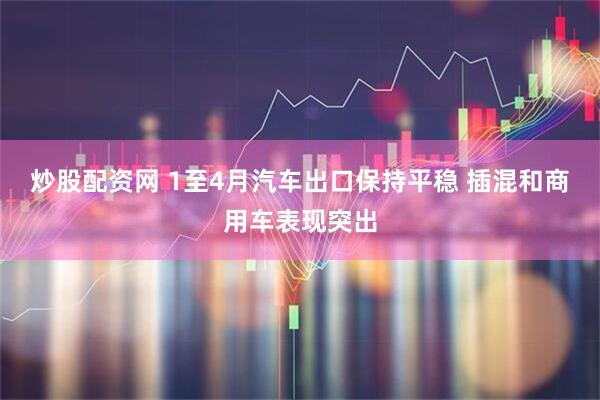 炒股配资网 1至4月汽车出口保持平稳 插混和商用车表现突出