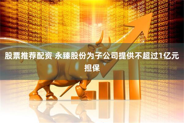 股票推荐配资 永臻股份为子公司提供不超过1亿元担保