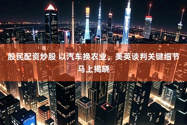 股民配资炒股 以汽车换农业，美英谈判关键细节马上揭晓