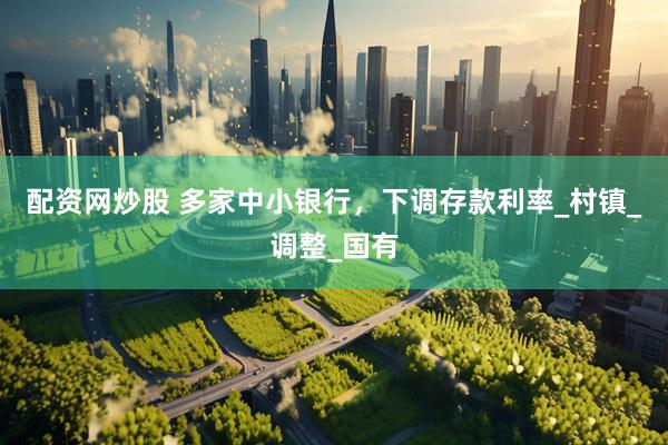 配资网炒股 多家中小银行，下调存款利率_村镇_调整_国有