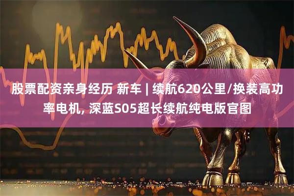 股票配资亲身经历 新车 | 续航620公里/换装高功率电机, 深蓝S05超长续航纯电版官图