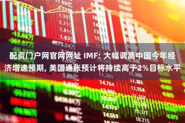 配资门户网官网网址 IMF: 大幅调高中国今年经济增速预期, 美国通胀预计将持续高于2%目标水平