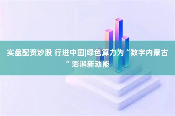 实盘配资炒股 行进中国|绿色算力为“数字内蒙古”澎湃新动能