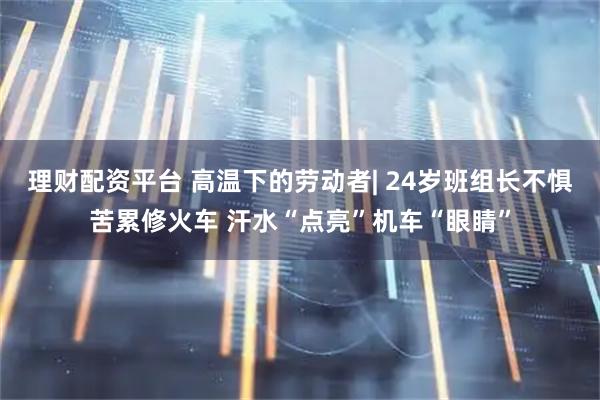 理财配资平台 高温下的劳动者| 24岁班组长不惧苦累修火车 汗水“点亮”机车“眼睛”