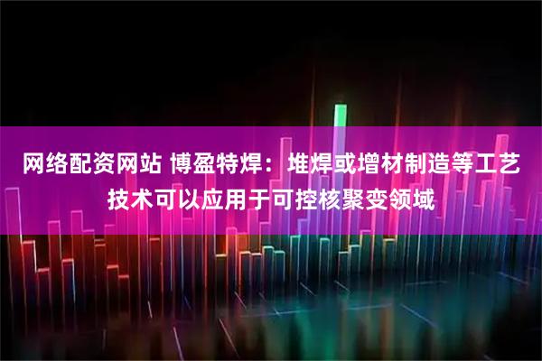 网络配资网站 博盈特焊：堆焊或增材制造等工艺技术可以应用于可控核聚变领域