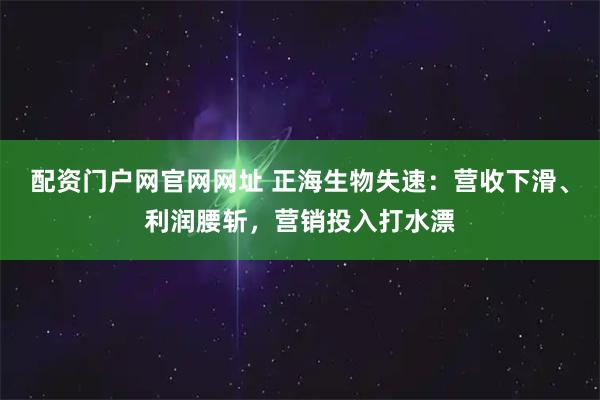 配资门户网官网网址 正海生物失速：营收下滑、利润腰斩，营销投入打水漂