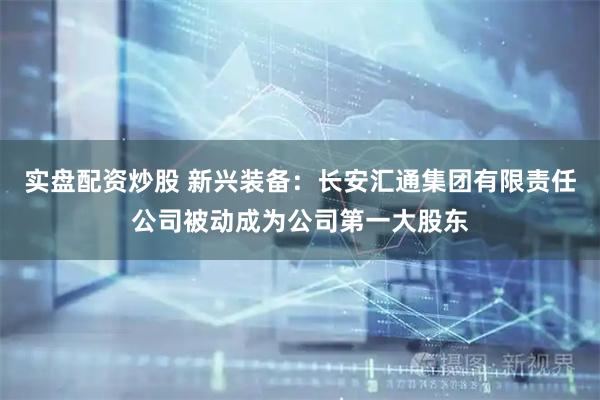 实盘配资炒股 新兴装备：长安汇通集团有限责任公司被动成为公司第一大股东
