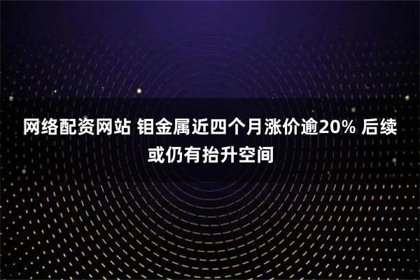 网络配资网站 钼金属近四个月涨价逾20% 后续或仍有抬升空间