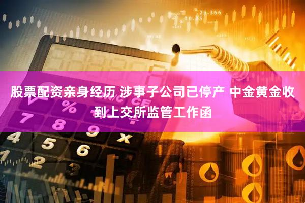 股票配资亲身经历 涉事子公司已停产 中金黄金收到上交所监管工作函