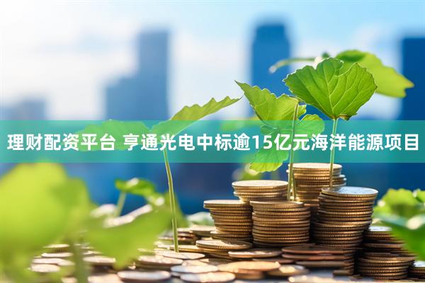 理财配资平台 亨通光电中标逾15亿元海洋能源项目