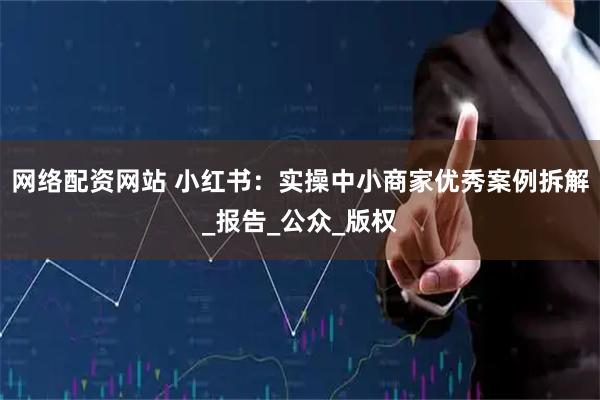 网络配资网站 小红书：实操中小商家优秀案例拆解_报告_公众_版权