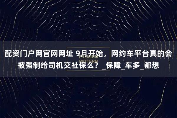 配资门户网官网网址 9月开始，网约车平台真的会被强制给司机交社保么？_保障_车多_都想