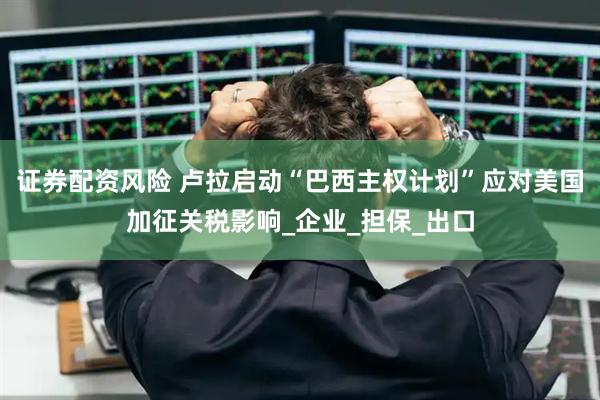 证券配资风险 卢拉启动“巴西主权计划”应对美国加征关税影响_企业_担保_出口
