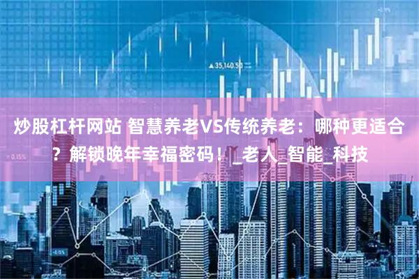 炒股杠杆网站 智慧养老VS传统养老：哪种更适合？解锁晚年幸福密码！_老人_智能_科技
