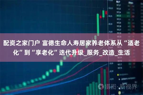 配资之家门户 富德生命人寿居家养老体系从“适老化”到“享老化”迭代升级_服务_改造_生活