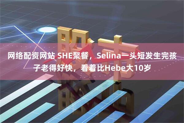 网络配资网站 SHE聚餐，Selina一头短发生完孩子老得好快，看着比Hebe大10岁