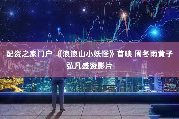 配资之家门户 《浪浪山小妖怪》首映 周冬雨黄子弘凡盛赞影片