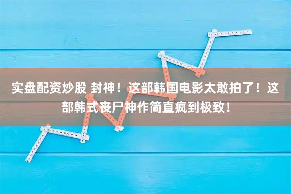 实盘配资炒股 封神！这部韩国电影太敢拍了！这部韩式丧尸神作简直疯到极致！