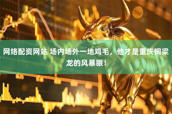 网络配资网站 场内场外一地鸡毛，他才是重庆铜梁龙的风暴眼！