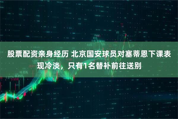 股票配资亲身经历 北京国安球员对塞蒂恩下课表现冷淡，只有1名替补前往送别