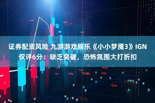 证券配资风险 九游游戏娱乐《小小梦魇3》IGN仅评6分：缺乏突破，恐怖氛围大打折扣
