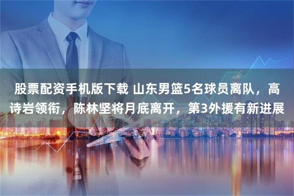 股票配资手机版下载 山东男篮5名球员离队，高诗岩领衔，陈林坚将月底离开，第3外援有新进展